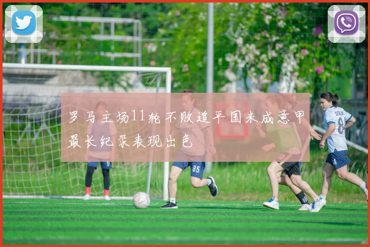 罗马主场11轮不败追平国米成意甲最长纪录表现出色