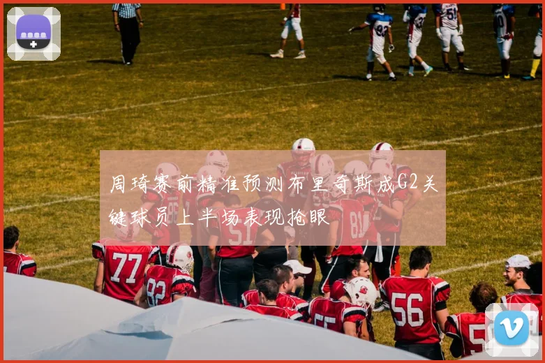 周琦赛前精准预测布里奇斯成G2关键球员上半场表现抢眼