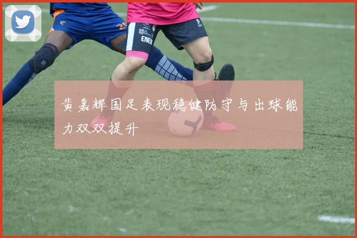 黄嘉辉国足表现稳健防守与出球能力双双提升