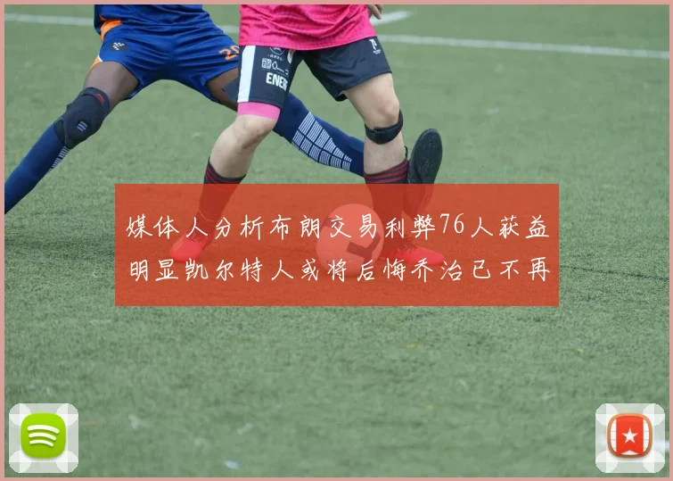 媒体人分析布朗交易利弊76人获益明显凯尔特人或将后悔乔治已不再巅峰