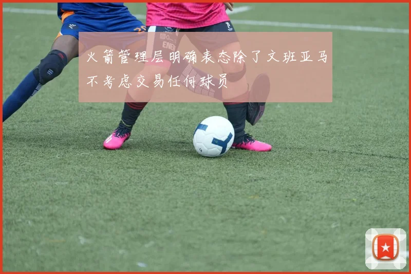 火箭管理层明确表态除了文班亚马不考虑交易任何球员