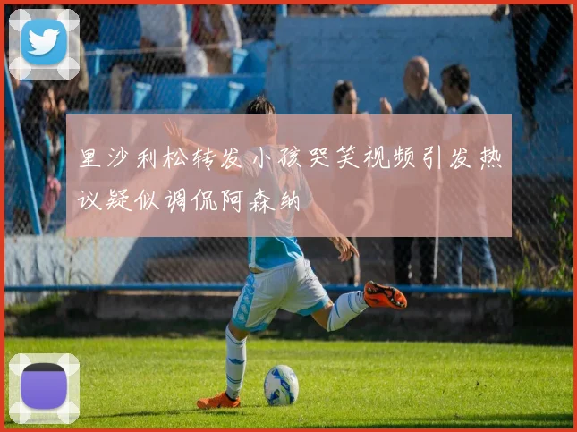 里沙利松转发小孩哭笑视频引发热议疑似调侃阿森纳