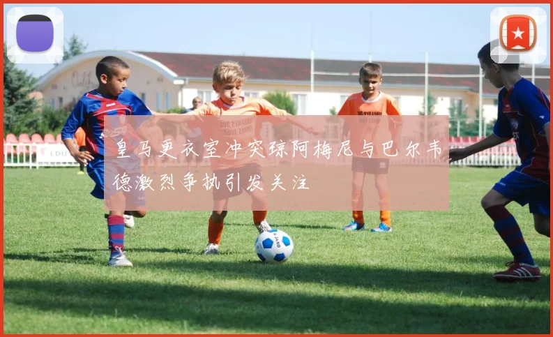 皇马更衣室冲突琼阿梅尼与巴尔韦德激烈争执引发关注