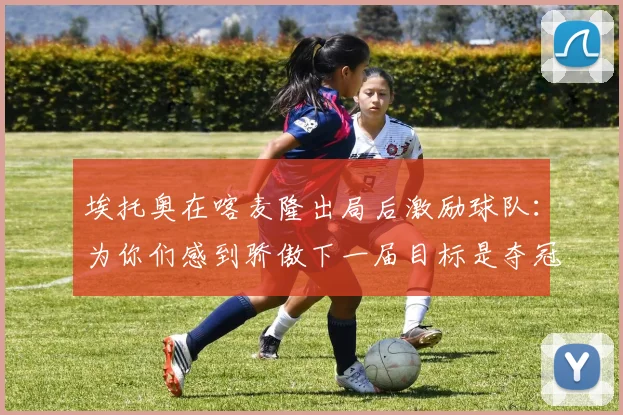 埃托奥在喀麦隆出局后激励球队：为你们感到骄傲下一届目标是夺冠