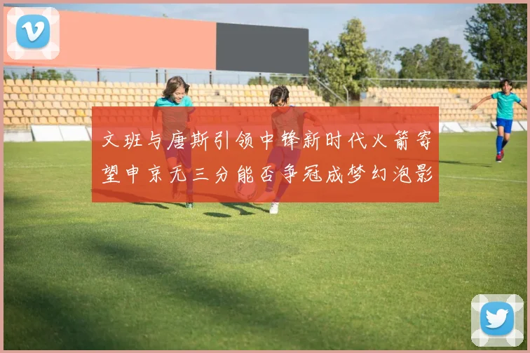 文班与唐斯引领中锋新时代火箭寄望申京无三分能否争冠成梦幻泡影