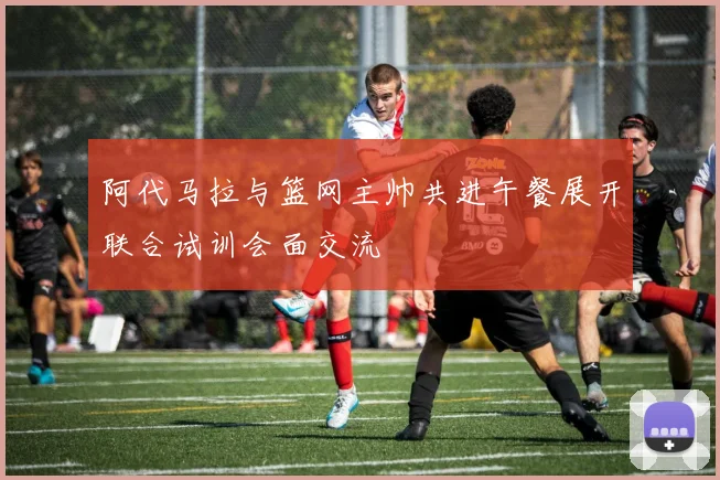 阿代马拉与篮网主帅共进午餐展开联合试训会面交流