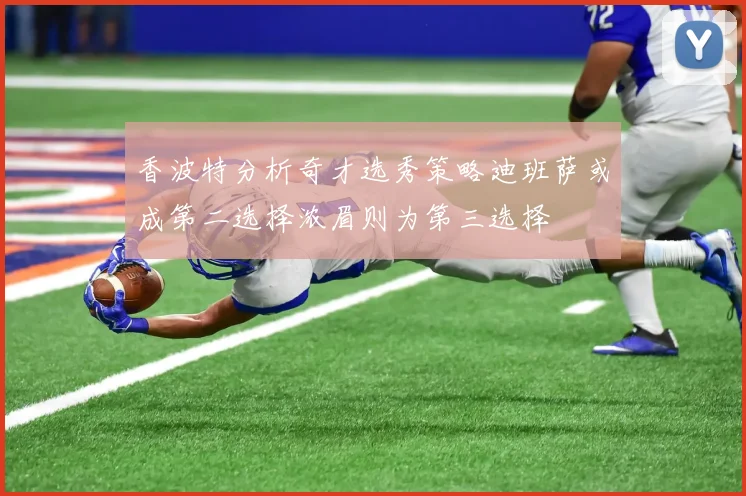 香波特分析奇才选秀策略迪班萨或成第二选择浓眉则为第三选择