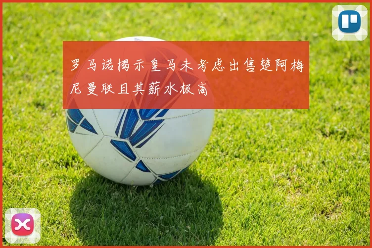 罗马诺揭示皇马未考虑出售楚阿梅尼曼联且其薪水极高