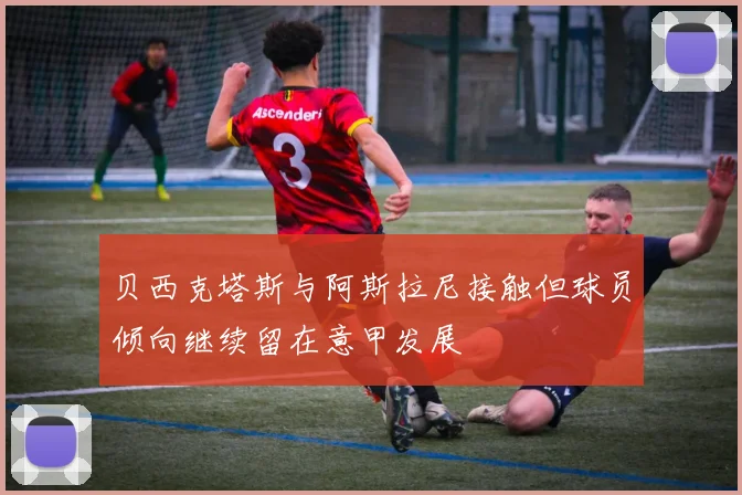 贝西克塔斯与阿斯拉尼接触但球员倾向继续留在意甲发展