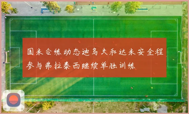 国米合练动态迪乌夫和达米安全程参与弗拉泰西继续单独训练