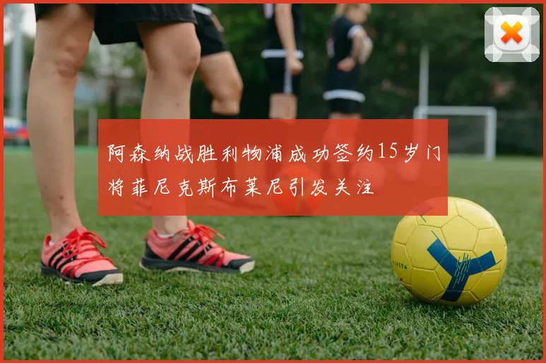 阿森纳战胜利物浦成功签约15岁门将菲尼克斯布莱尼引发关注