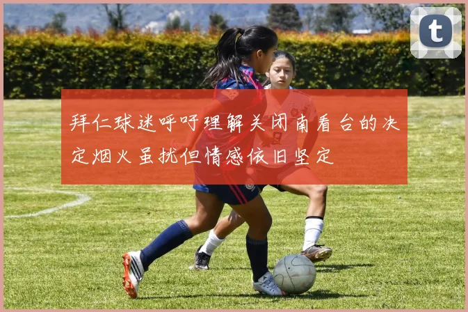 拜仁球迷呼吁理解关闭南看台的决定烟火虽扰但情感依旧坚定