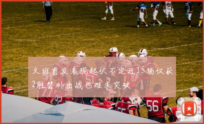 文班首发表现起伏不定近15场仅获2胜替补出战也难求突破