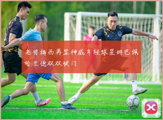 老将梅西再显神威年轻球星姆巴佩哈兰德双双破门