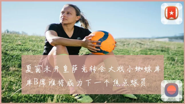 夏窗未开皇萨竞转会大戏小蜘蛛库库B席谁将成为下一个焦点球员