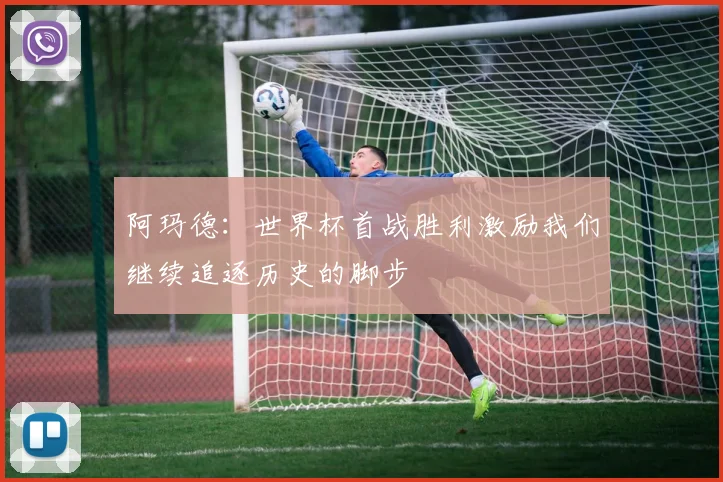 阿玛德：世界杯首战胜利激励我们继续追逐历史的脚步