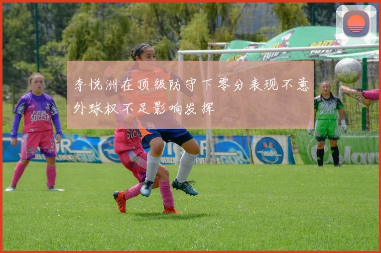 李悦洲在顶级防守下零分表现不意外球权不足影响发挥