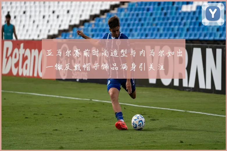 亚马尔赛前时尚造型与内马尔如出一辙反戴帽子饰品满身引关注