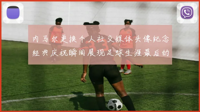 内马尔更换个人社交媒体头像纪念经典庆祝瞬间展现足球生涯最后的辉煌时刻