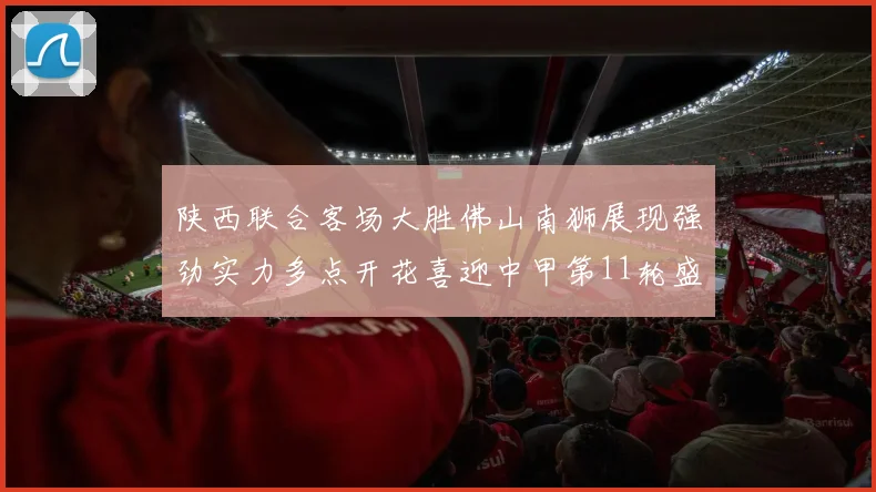 陕西联合客场大胜佛山南狮展现强劲实力多点开花喜迎中甲第11轮盛宴