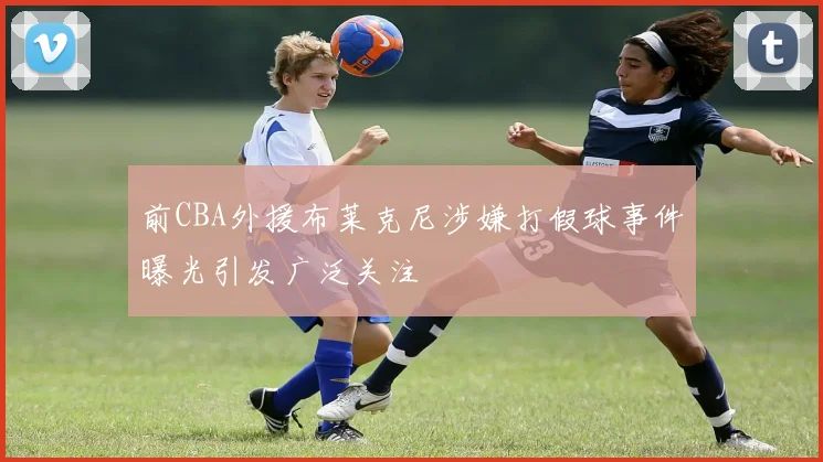 前CBA外援布莱克尼涉嫌打假球事件曝光引发广泛关注