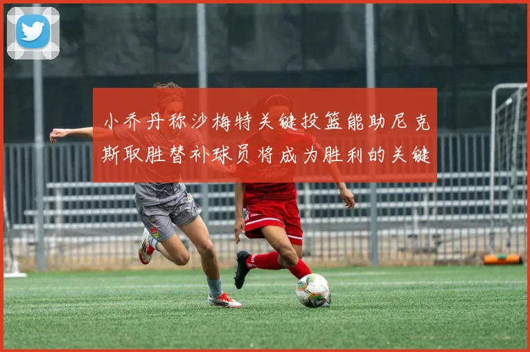 小乔丹称沙梅特关键投篮能助尼克斯取胜替补球员将成为胜利的关键因素