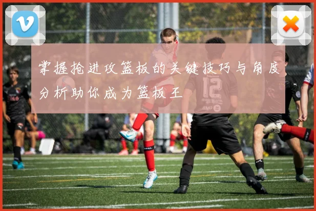 掌握抢进攻篮板的关键技巧与角度分析助你成为篮板王